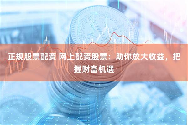 正规股票配资 网上配资股票：助你放大收益，把握财富机遇