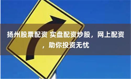 扬州股票配资 实盘配资炒股，网上配资，助你投资无忧