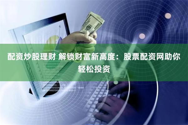 配资炒股理财 解锁财富新高度：股票配资网助你轻松投资