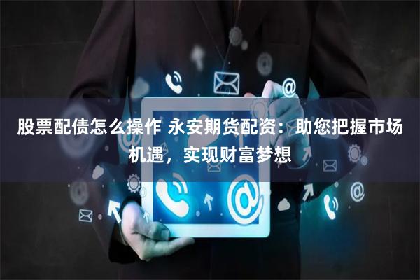 股票配债怎么操作 永安期货配资：助您把握市场机遇，实现财富梦想