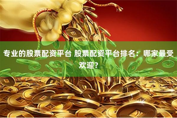 专业的股票配资平台 股票配资平台排名：哪家最受欢迎？