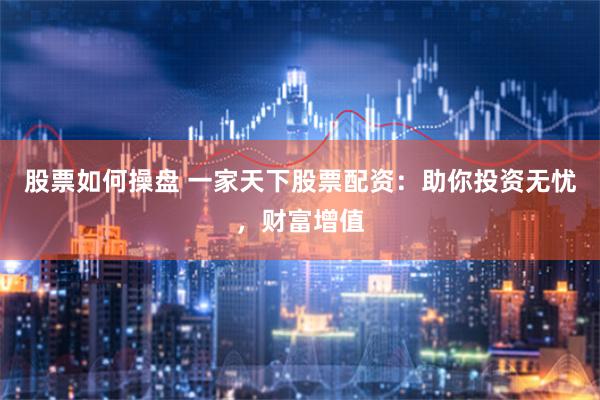 股票如何操盘 一家天下股票配资：助你投资无忧，财富增值