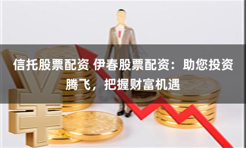 信托股票配资 伊春股票配资：助您投资腾飞，把握财富机遇