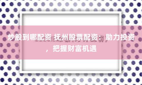炒股到哪配资 抚州股票配资：助力投资，把握财富机遇