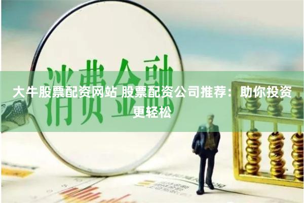 大牛股票配资网站 股票配资公司推荐：助你投资更轻松