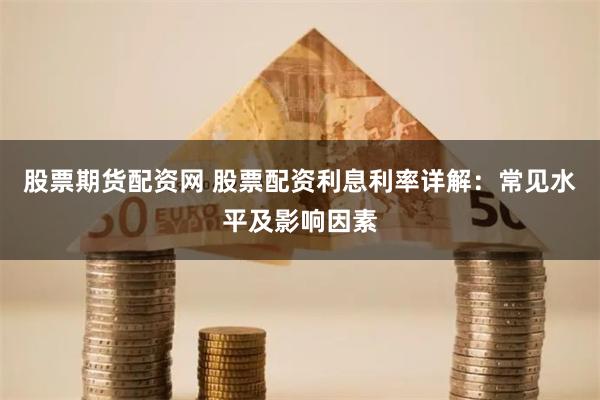 股票期货配资网 股票配资利息利率详解：常见水平及影响因素
