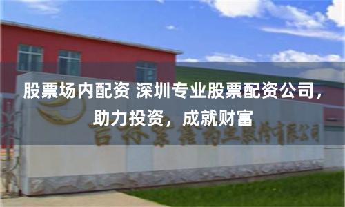 股票场内配资 深圳专业股票配资公司，助力投资，成就财富