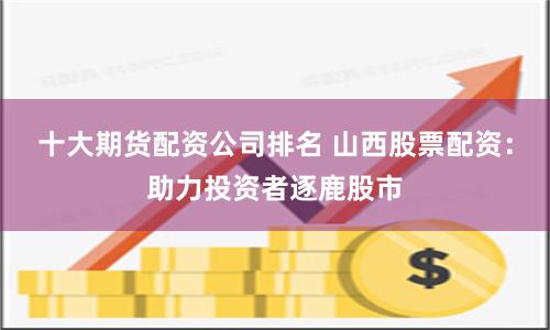 十大期货配资公司排名 山西股票配资：助力投资者逐鹿股市