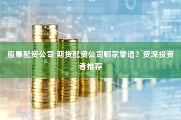 股票配资公司 期货配资公司哪家靠谱？资深投资者推荐