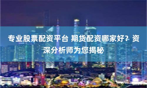 专业股票配资平台 期货配资哪家好？资深分析师为您揭秘