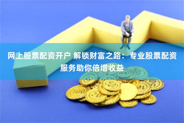 网上股票配资开户 解锁财富之路：专业股票配资服务助你倍增收益