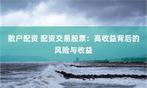 散户配资 配资交易股票：高收益背后的风险与收益