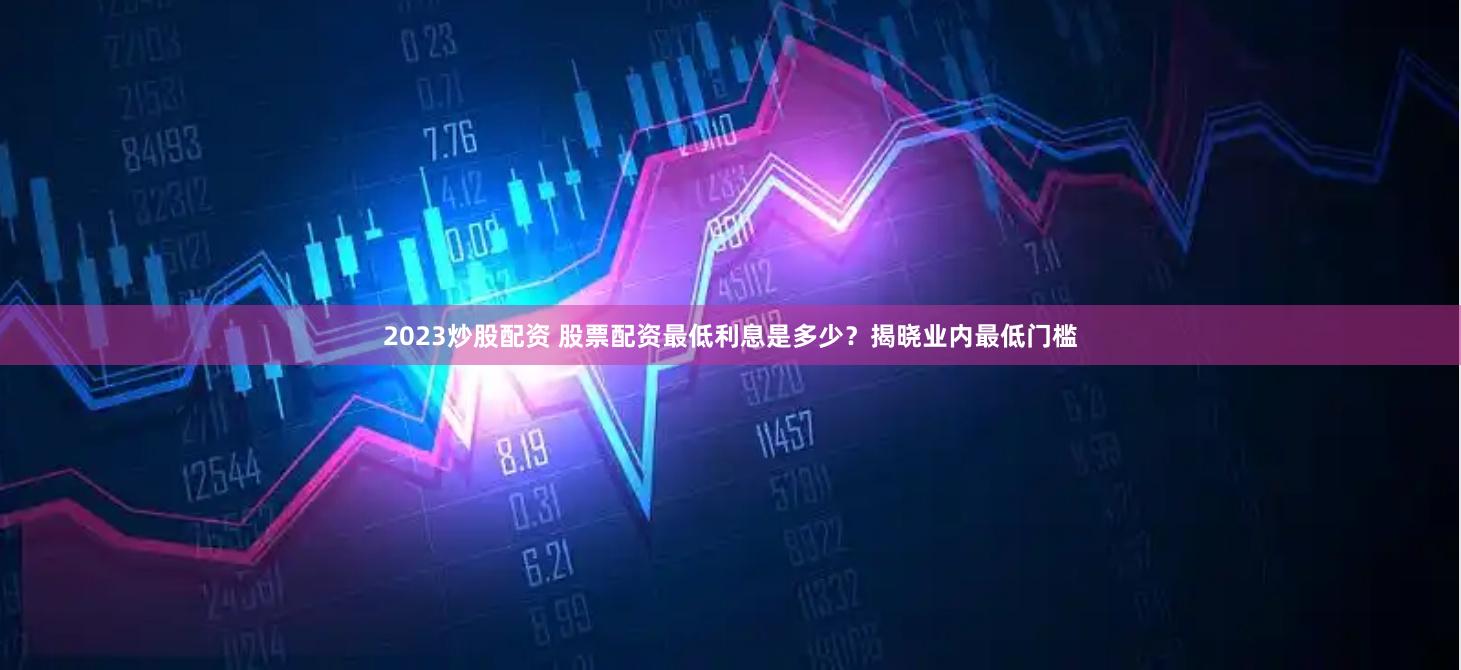 2023炒股配资 股票配资最低利息是多少？揭晓业内最低门槛