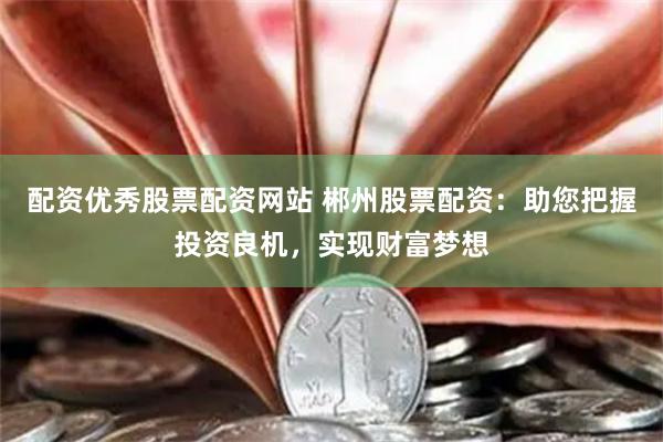 配资优秀股票配资网站 郴州股票配资：助您把握投资良机，实现财富梦想