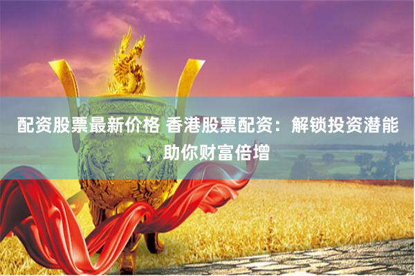 配资股票最新价格 香港股票配资：解锁投资潜能，助你财富倍增