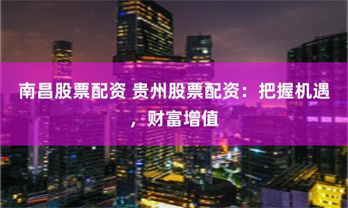 南昌股票配资 贵州股票配资：把握机遇，财富增值