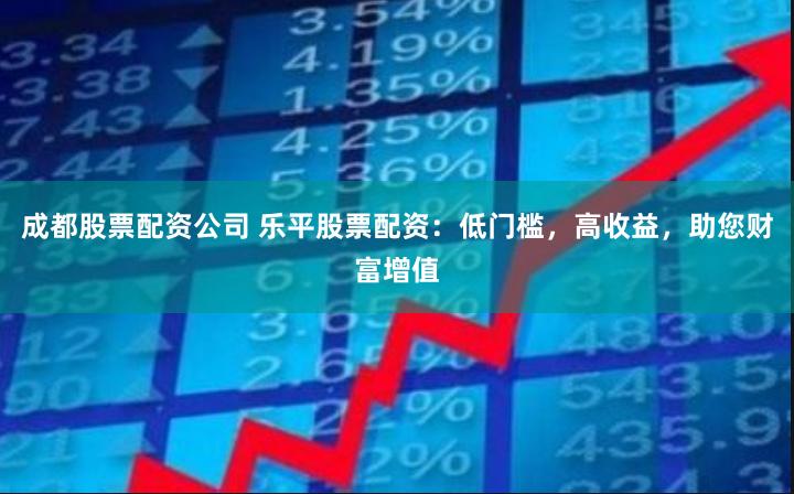 成都股票配资公司 乐平股票配资：低门槛，高收益，助您财富增值