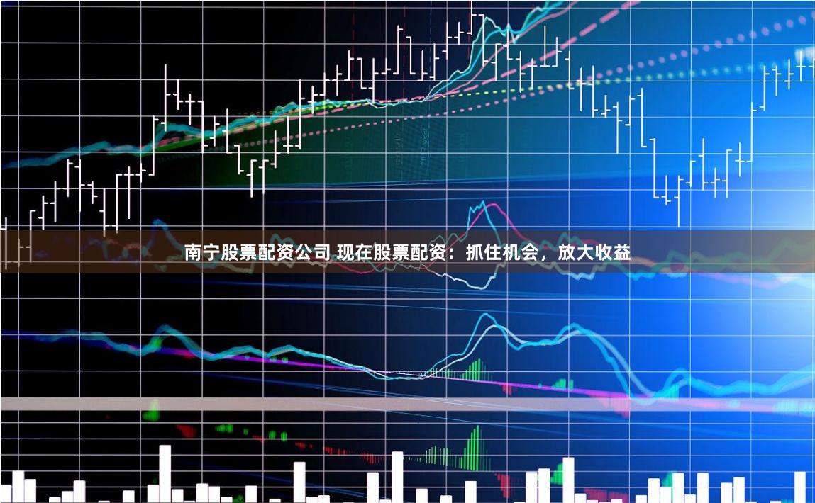 南宁股票配资公司 现在股票配资：抓住机会，放大收益