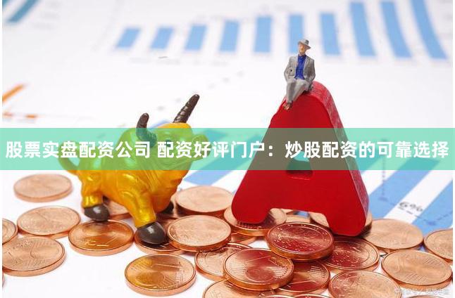 股票实盘配资公司 配资好评门户：炒股配资的可靠选择