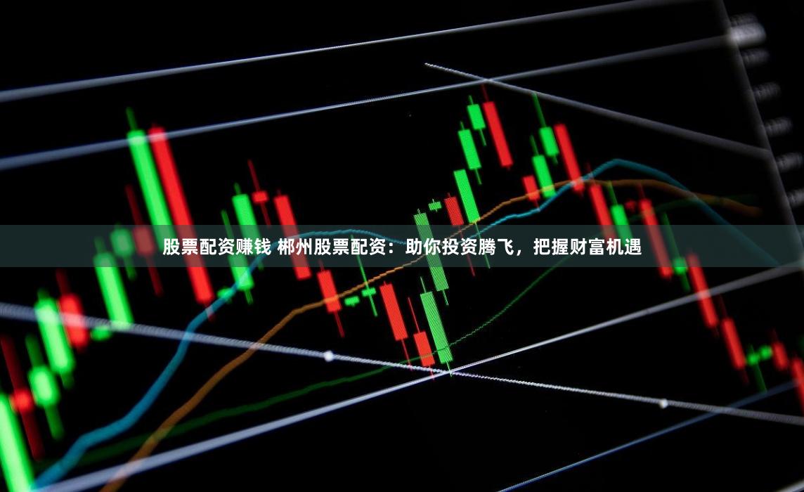 股票配资赚钱 郴州股票配资：助你投资腾飞，把握财富机遇