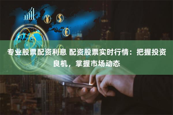 专业股票配资利息 配资股票实时行情：把握投资良机，掌握市场动态