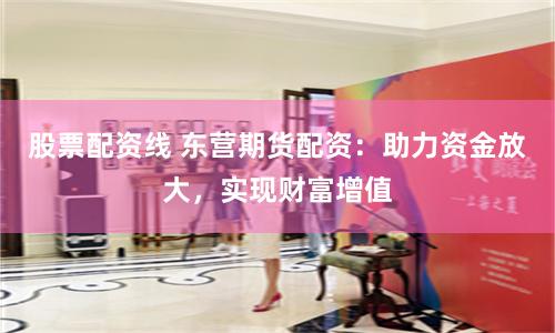 股票配资线 东营期货配资：助力资金放大，实现财富增值