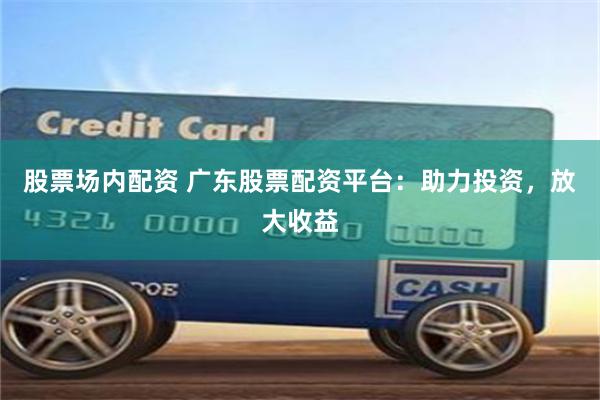 股票场内配资 广东股票配资平台：助力投资，放大收益
