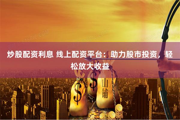 炒股配资利息 线上配资平台：助力股市投资，轻松放大收益