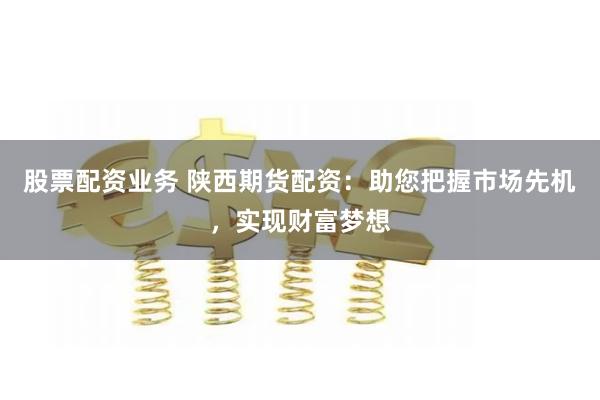 股票配资业务 陕西期货配资：助您把握市场先机，实现财富梦想