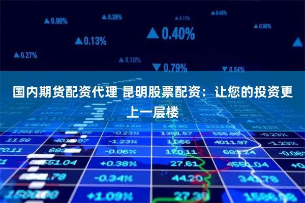 国内期货配资代理 昆明股票配资：让您的投资更上一层楼
