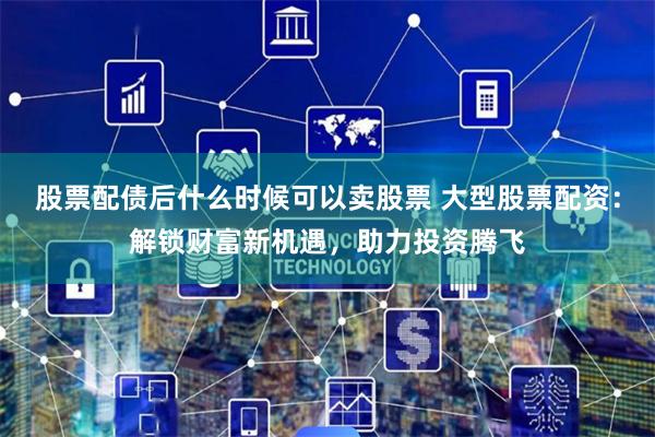 股票配债后什么时候可以卖股票 大型股票配资:解锁财富新机遇,助力投资腾飞