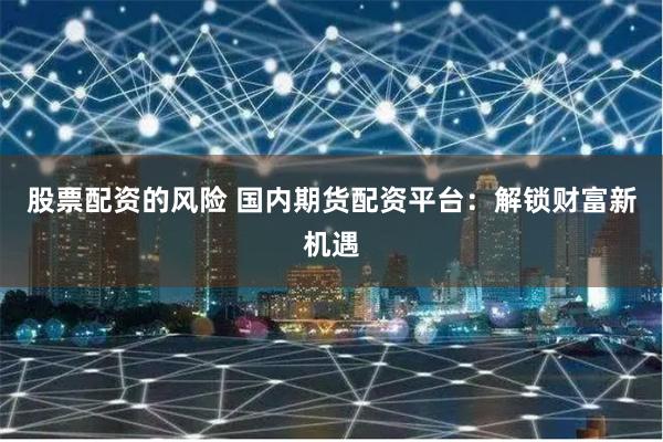 股票配资的风险 国内期货配资平台:解锁财富新机遇