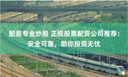 配资专业炒股 正规股票配资公司推荐:安全可靠,助你投资无忧