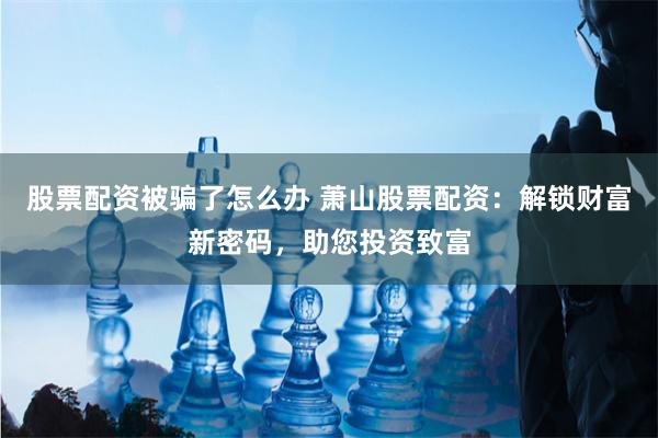 股票配资被骗了怎么办 萧山股票配资：解锁财富新密码，助您投资致富
