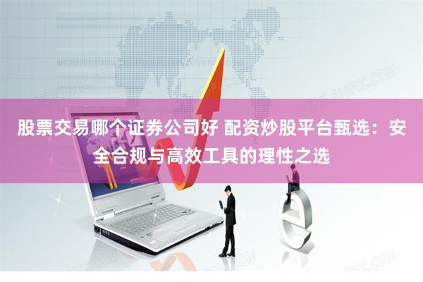 股票交易哪个证券公司好 配资炒股平台甄选：安全合规与高效工具的理性之选