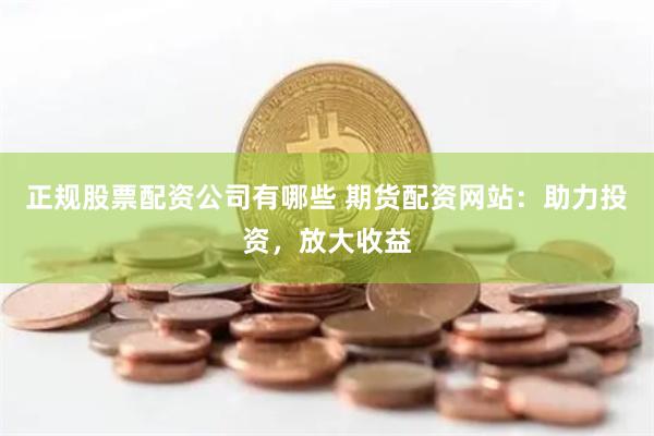 正规股票配资公司有哪些 期货配资网站：助力投资，放大收益