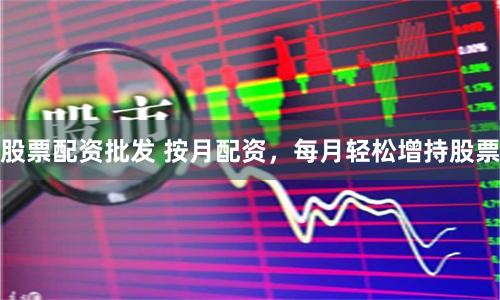 股票配资批发 按月配资,每月轻松增持股票