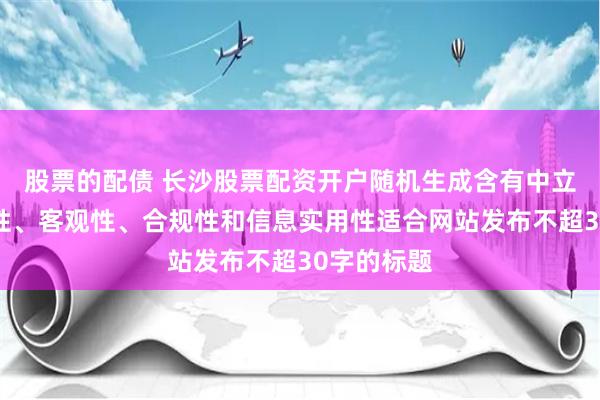 股票的配债 长沙股票配资开户随机生成含有中立性、权威性、客观性、合规性和信息实用性适合网站发布不超30字的标题