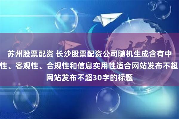 苏州股票配资 长沙股票配资公司随机生成含有中立性、权威性、客观性、合规性和信息实用性适合网站发布不超30字的标题