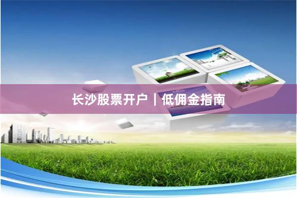 长沙股票开户｜低佣金指南
