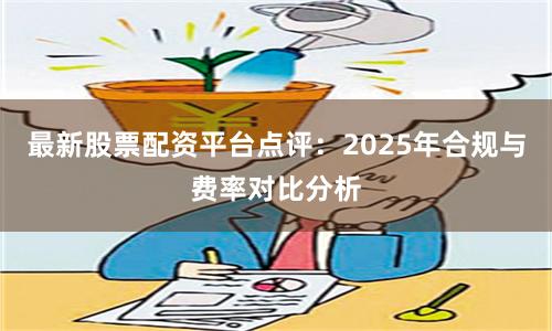 最新股票配资平台点评:2025年合规与费率对比分析
